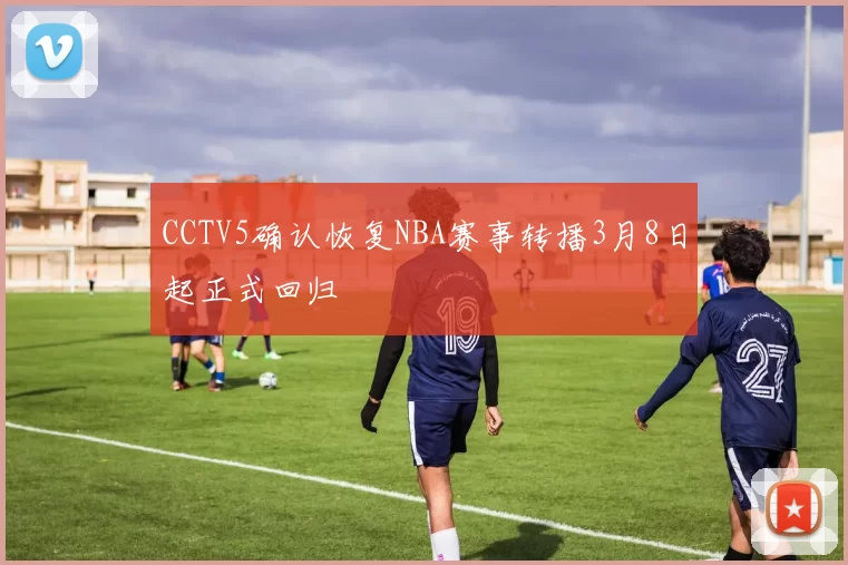 CCTV5确认恢复NBA赛事转播3月8日起正式回归