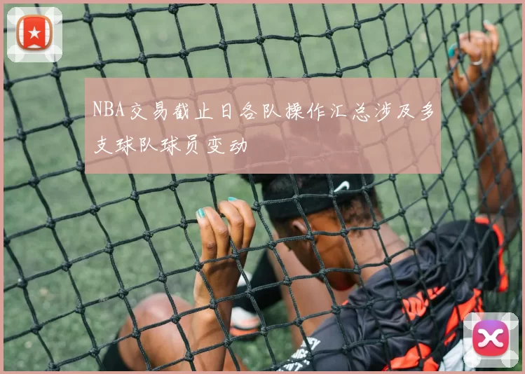 NBA交易截止日各队操作汇总涉及多支球队球员变动