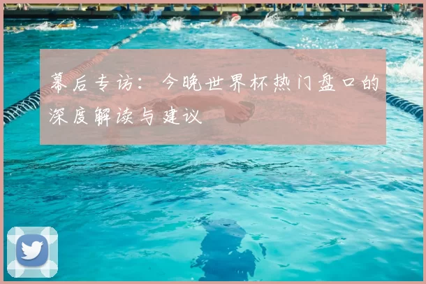 幕后专访:今晚世界杯热门盘口的深度解读与建议