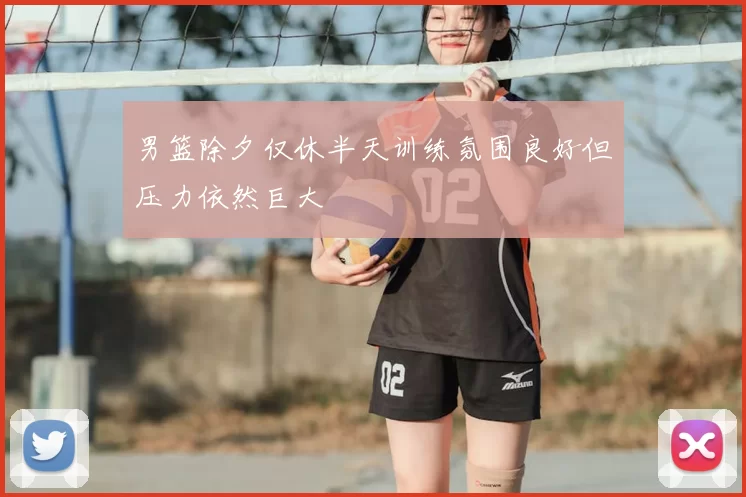 男篮除夕仅休半天训练氛围良好但压力依然巨大