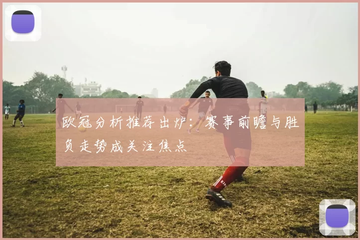 欧冠分析推荐出炉：赛事前瞻与胜负走势成关注焦点