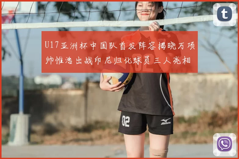 U17亚洲杯中国队首发阵容揭晓万项帅惟浩出战印尼归化球员三人亮相