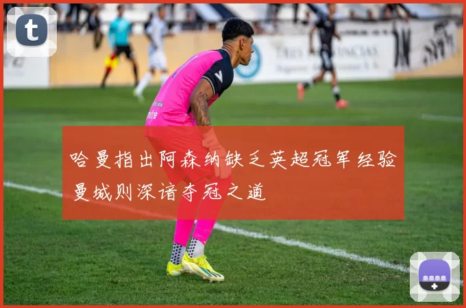 哈曼指出阿森纳缺乏英超冠军经验曼城则深谙夺冠之道