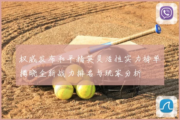 权威发布和平精英灵活性实力榜单揭晓全新战力排名与玩家分析