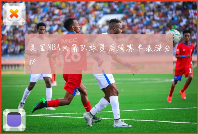 美国NBA火箭队球员周琦赛季表现分析