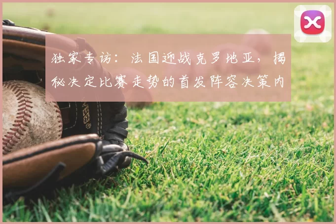 独家专访:法国迎战克罗地亚,揭秘决定比赛走势的首发阵容决策内幕