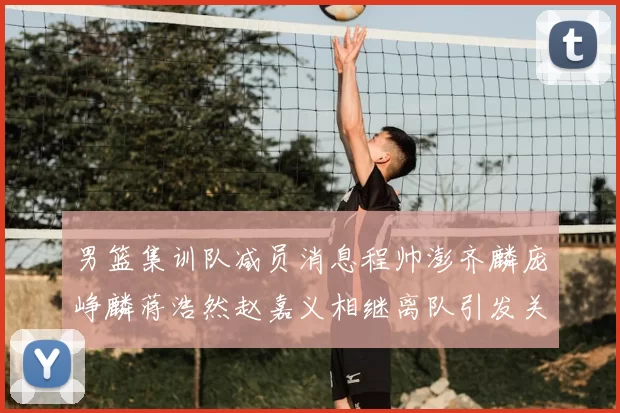 男篮集训队减员消息程帅澎齐麟庞峥麟蒋浩然赵嘉义相继离队引发关注