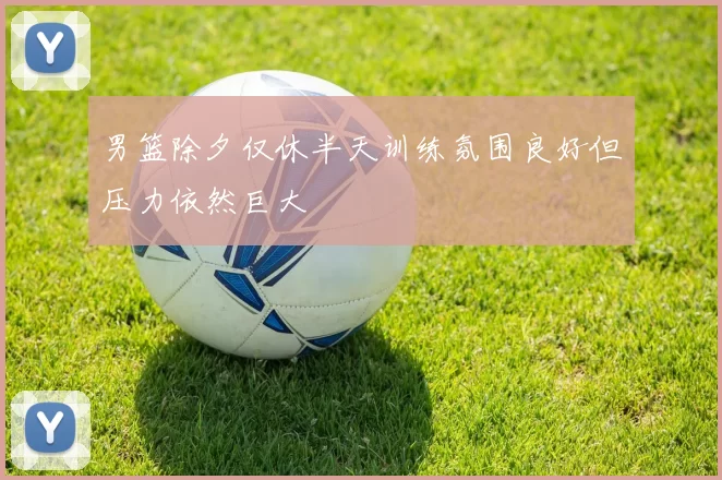 男篮除夕仅休半天训练氛围良好但压力依然巨大