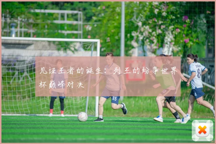 见证王者的诞生:列王的纷争世界杯巅峰对决