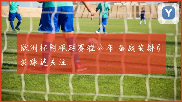 欧洲杯阿根廷赛程公布 备战安排引发球迷关注