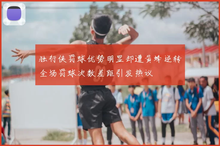 独行侠罚球优势明显却遭黄蜂逆转全场罚球次数差距引发热议