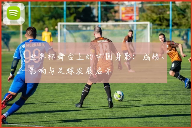 世界杯舞台上的中国身影：成绩、影响与足球发展启示