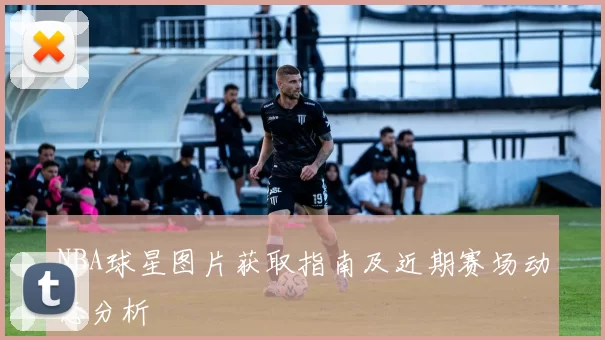 NBA球星图片获取指南及近期赛场动态分析