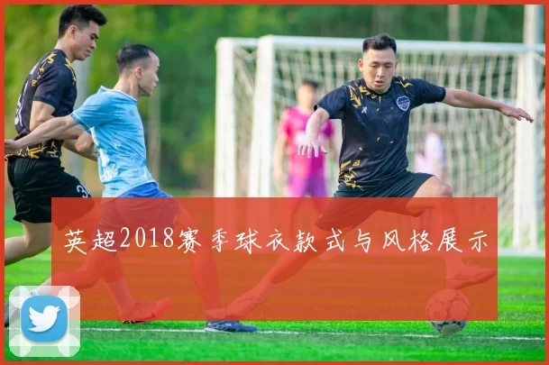 英超2018赛季球衣款式与风格展示