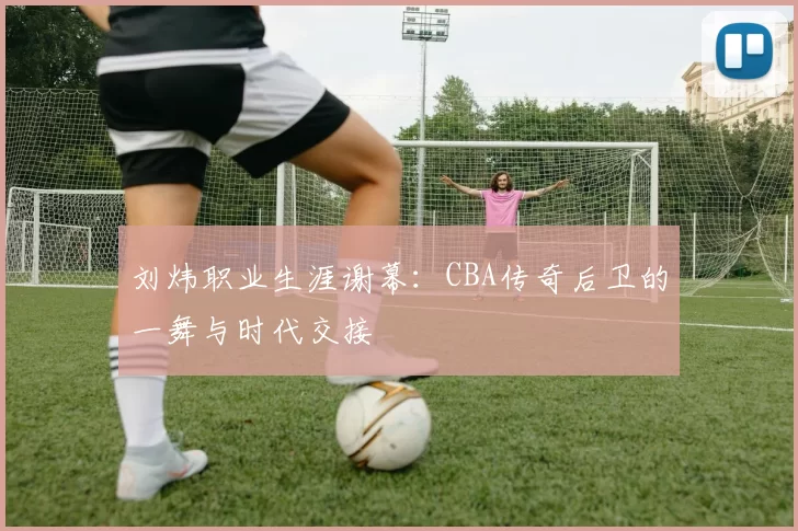 刘炜职业生涯谢幕:CBA传奇后卫的一舞与时代交接