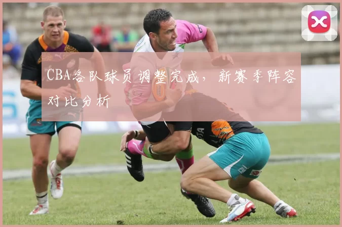 CBA各队球员调整完成,新赛季阵容对比分析