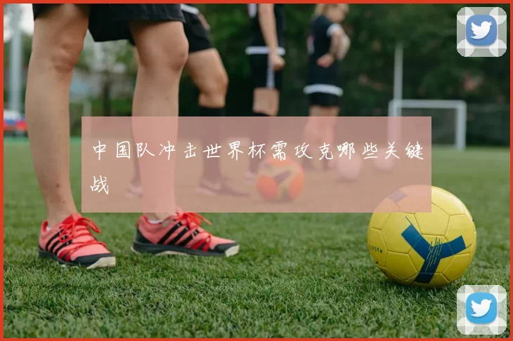 中国队冲击世界杯需攻克哪些关键战